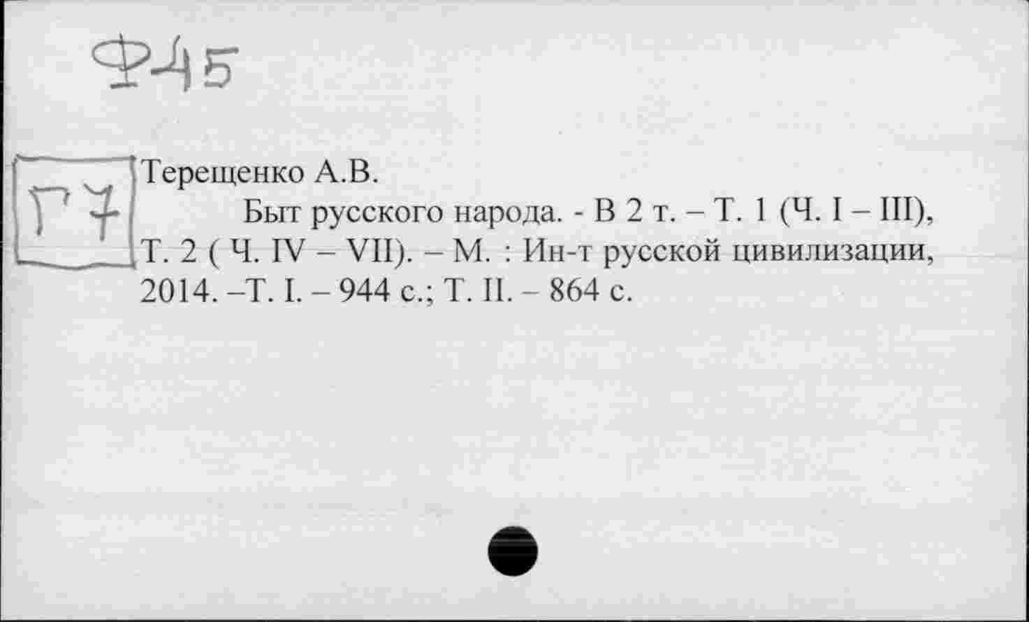 ﻿Г4
Терещенко А.В.
Быт русского народа. - В 2 т. - T. 1 (Ч. I - III), Т. 2 ( Ч. IV - VII). - М. : Ин-т русской цивилизации.
2014. -T. I. - 944 с.; T. II. - 864 с.